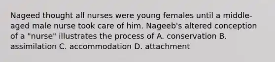 Nageed thought all nurses were young females until a middle-aged male nurse took care of him. Nageeb's altered conception of a "nurse" illustrates the process of A. conservation B. assimilation C. accommodation D. attachment