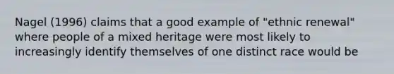 Nagel (1996) claims that a good example of "ethnic renewal" where people of a mixed heritage were most likely to increasingly identify themselves of one distinct race would be