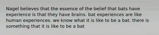 Nagel believes that the essence of the belief that bats have experience is that they have brains. bat experiences are like human experiences. we know what it is like to be a bat. there is something that it is like to be a bat