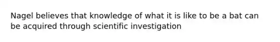 Nagel believes that knowledge of what it is like to be a bat can be acquired through scientific investigation