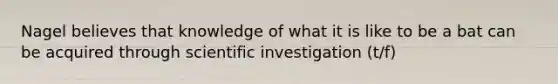 Nagel believes that knowledge of what it is like to be a bat can be acquired through scientific investigation (t/f)