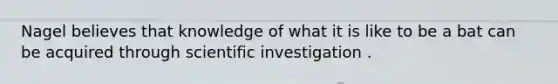 Nagel believes that knowledge of what it is like to be a bat can be acquired through scientific investigation .