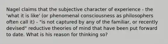 Nagel claims that the subjective character of experience - the 'what it is like' (or phenomenal consciousness as philosophers often call it) - "is not captured by any of the familiar, or recently devised" reductive theories of mind that have been put forward to date. What is his reason for thinking so?