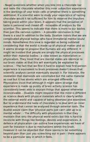 - Nagel questions whether when you bite into a chocolate bar and taste the chocolate whether this inner subjective experience is the workings of your brain cells or whether there is something additional. If a scientist were to study your experience of tasting chocolate would it be sufficient for him to observe the impulses taking place within your brain. It appears that the sensation of taste is personal and closed off - incapable of analysis by the scientist. This seems to indicate that there is more to our bodies than just the <a href='https://www.questionai.com/knowledge/kThdVqrsqy-nervous-system' class='anchor-knowledge'>nervous system</a>. - A possible conclusion is that there is a soul in addition to the body. Dualism insists that we are complicated physical beings who have immaterial mental souls/ minds. Nonetheless this view is regarded as being outdated considering that the world is made up of physical matter and so it seems strange to propose that humans are any different. It might be insisted that people are simply the physical processes within their material bodies - a view known as materialism or physicalism. They insist that are mental states are identical to our brain states at that this will eventually be explained by science. - The fact that we find it hard to explain how first-person experience is equivalent to brain processes doesn't mean that scientific analysis cannot eventually explain it. For instance, the revelation that diamonds are constituted but the same material as coal but it has atoms which are arranged differently. Physicalists insist that although it might seem strange that experience is made up purely of brain activity science has consistently been able to explain things that appear otherwise inconceivable. - Dualists might respond that the mind is different as science deals with physical materials which is clearly within the external world and capable of being observed and examined. But to understand the taste of chocolate is to deal with an inner experience that cannot be analysed through external tools. The dualist would claim that 'physical parts just can't add up to a mental whole'. - The difficulty with physicalism is that they maintain that only the physical world exists but this is hard to reconcile with things like feelings, desires and experiences. A defence of physicalism can outline how experiences we have of pain for instance is due to mechanisms within <a href='https://www.questionai.com/knowledge/kLMtJeqKp6-the-brain' class='anchor-knowledge'>the brain</a>. However it can be objected that there seems to be something beyond pain than just you screeching out in pain - there appears to be a particular way in which it feels.