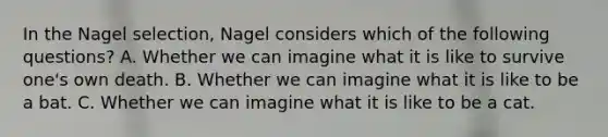 In the Nagel selection, Nagel considers which of the following questions? A. Whether we can imagine what it is like to survive one's own death. B. Whether we can imagine what it is like to be a bat. C. Whether we can imagine what it is like to be a cat.