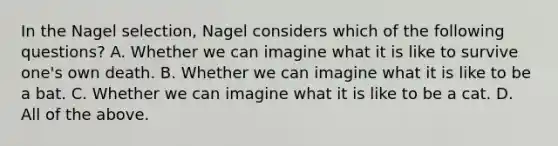 In the Nagel selection, Nagel considers which of the following questions? A. Whether we can imagine what it is like to survive one's own death. B. Whether we can imagine what it is like to be a bat. C. Whether we can imagine what it is like to be a cat. D. All of the above.