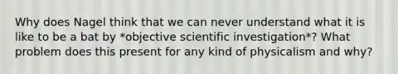 Why does Nagel think that we can never understand what it is like to be a bat by *objective scientific investigation*? What problem does this present for any kind of physicalism and why?