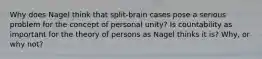 Why does Nagel think that split-brain cases pose a serious problem for the concept of personal unity? Is countability as important for the theory of persons as Nagel thinks it is? Why, or why not?