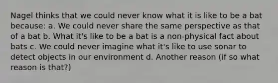 Nagel thinks that we could never know what it is like to be a bat because: a. We could never share the same perspective as that of a bat b. What it's like to be a bat is a non-physical fact about bats c. We could never imagine what it's like to use sonar to detect objects in our environment d. Another reason (if so what reason is that?)