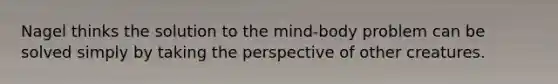 Nagel thinks the solution to the mind-body problem can be solved simply by taking the perspective of other creatures.