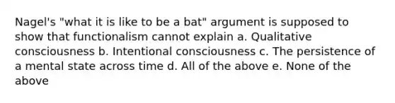 Nagel's "what it is like to be a bat" argument is supposed to show that functionalism cannot explain a. Qualitative consciousness b. Intentional consciousness c. The persistence of a mental state across time d. All of the above e. None of the above