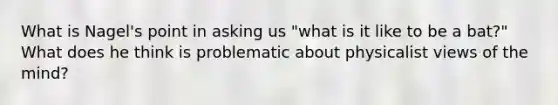 What is Nagel's point in asking us "what is it like to be a bat?" What does he think is problematic about physicalist views of the mind?