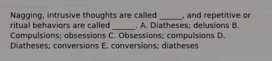 Nagging, intrusive thoughts are called ______, and repetitive or ritual behaviors are called ______. A. Diatheses; delusions B. Compulsions; obsessions C. Obsessions; compulsions D. Diatheses; conversions E. conversions; diatheses