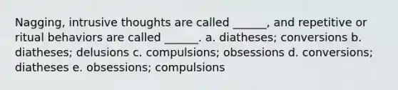 Nagging, intrusive thoughts are called ______, and repetitive or ritual behaviors are called ______.​ a. ​diatheses; conversions b. ​diatheses; delusions c. ​compulsions; obsessions d. ​conversions; diatheses e. ​obsessions; compulsions