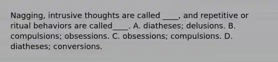 Nagging, intrusive thoughts are called ____, and repetitive or ritual behaviors are called____. A. diatheses; delusions. B. compulsions; obsessions. C. obsessions; compulsions. D. diatheses; conversions.