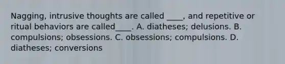 Nagging, intrusive thoughts are called ____, and repetitive or ritual behaviors are called____. A. diatheses; delusions. B. compulsions; obsessions. C. obsessions; compulsions. D. diatheses; conversions