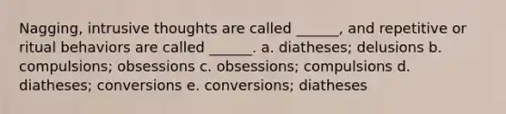 Nagging, intrusive thoughts are called ______, and repetitive or ritual behaviors are called ______.​ a. ​diatheses; delusions b. ​compulsions; obsessions c. ​obsessions; compulsions d. ​diatheses; conversions e. ​conversions; diatheses