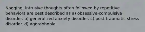 Nagging, intrusive thoughts often followed by repetitive behaviors are best described as a) obsessive-compulsive disorder. b) generalized anxiety disorder. c) post-traumatic stress disorder. d) agoraphobia.