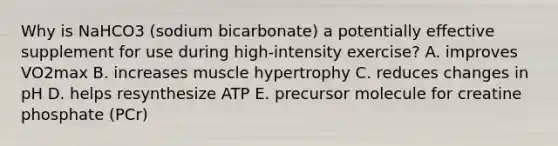 Why is NaHCO3 (sodium bicarbonate) a potentially effective supplement for use during high-intensity exercise? A. improves VO2max B. increases muscle hypertrophy C. reduces changes in pH D. helps resynthesize ATP E. precursor molecule for creatine phosphate (PCr)