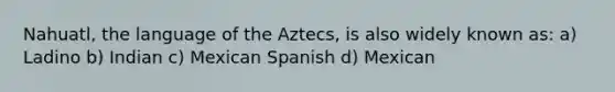 Nahuatl, the language of the Aztecs, is also widely known as: a) Ladino b) Indian c) Mexican Spanish d) Mexican