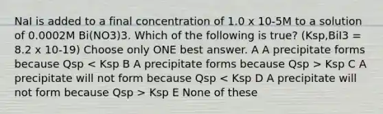 NaI is added to a final concentration of 1.0 x 10-5M to a solution of 0.0002M Bi(NO3)3. Which of the following is true? (Ksp,BiI3 = 8.2 x 10-19) Choose only ONE best answer. A A precipitate forms because Qsp Ksp C A precipitate will not form because Qsp Ksp E None of these