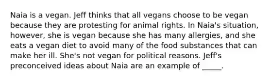 Naia is a vegan. Jeff thinks that all vegans choose to be vegan because they are protesting for animal rights. In Naia's situation, however, she is vegan because she has many allergies, and she eats a vegan diet to avoid many of the food substances that can make her ill. She's not vegan for political reasons. Jeff's preconceived ideas about Naia are an example of _____.