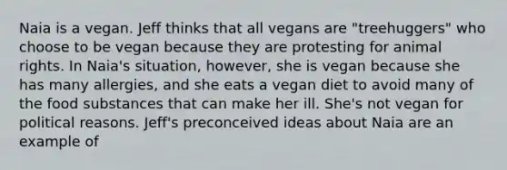 Naia is a vegan. Jeff thinks that all vegans are "treehuggers" who choose to be vegan because they are protesting for animal rights. In Naia's situation, however, she is vegan because she has many allergies, and she eats a vegan diet to avoid many of the food substances that can make her ill. She's not vegan for political reasons. Jeff's preconceived ideas about Naia are an example of