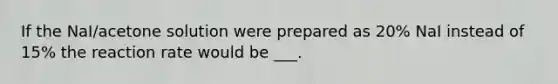 If the NaI/acetone solution were prepared as 20% NaI instead of 15% the reaction rate would be ___.