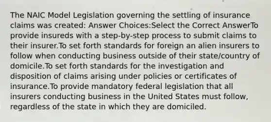 The NAIC Model Legislation governing the settling of insurance claims was created: Answer Choices:Select the Correct AnswerTo provide insureds with a step-by-step process to submit claims to their insurer.To set forth standards for foreign an alien insurers to follow when conducting business outside of their state/country of domicile.To set forth standards for the investigation and disposition of claims arising under policies or certificates of insurance.To provide mandatory federal legislation that all insurers conducting business in the United States must follow, regardless of the state in which they are domiciled.