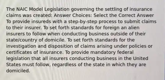 The NAIC Model Legislation governing the settling of insurance claims was created: Answer Choices: Select the Correct Answer To provide insureds with a step-by-step process to submit claims to their insurer. To set forth standards for foreign an alien insurers to follow when conducting business outside of their state/country of domicile. To set forth standards for the investigation and disposition of claims arising under policies or certificates of insurance. To provide mandatory federal legislation that all insurers conducting business in the United States must follow, regardless of the state in which they are domiciled.