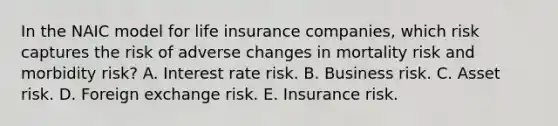 In the NAIC model for life insurance companies, which risk captures the risk of adverse changes in mortality risk and morbidity risk? A. Interest rate risk. B. Business risk. C. Asset risk. D. Foreign exchange risk. E. Insurance risk.