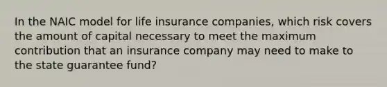 In the NAIC model for life insurance companies, which risk covers the amount of capital necessary to meet the maximum contribution that an insurance company may need to make to the state guarantee fund?