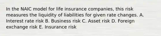 In the NAIC model for life insurance companies, this risk measures the liquidity of liabilities for given rate changes. A. Interest rate risk B. Business risk C. Asset risk D. Foreign exchange risk E. Insurance risk