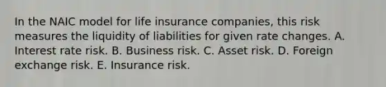 In the NAIC model for life insurance companies, this risk measures the liquidity of liabilities for given rate changes. A. Interest rate risk. B. Business risk. C. Asset risk. D. Foreign exchange risk. E. Insurance risk.