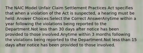 The NAIC Model Unfair Claim Settlement Practices Act specifies that when a violation of the Act is suspected, a hearing must be held: Answer Choices:Select the Correct AnswerAnytime within a year following the violations being reported to the Department.Not <a href='https://www.questionai.com/knowledge/k7BtlYpAMX-less-than' class='anchor-knowledge'>less than</a> 30 days after notice has been provided to those involved.Anytime within 3 months following the violations being reported to the Department.Not less than 15 days after notice has been provided to those involved.