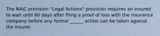 The NAIC provision "Legal Actions" provision requires an insured to wait until 60 days after filing a proof of loss with the insurance company before any formal ______ action can be taken against the insurer.