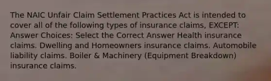 The NAIC Unfair Claim Settlement Practices Act is intended to cover all of the following types of insurance claims, EXCEPT: Answer Choices: Select the Correct Answer Health insurance claims. Dwelling and Homeowners insurance claims. Automobile liability claims. Boiler & Machinery (Equipment Breakdown) insurance claims.