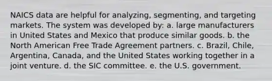 NAICS data are helpful for analyzing, segmenting, and targeting markets. The system was developed by: a. large manufacturers in United States and Mexico that produce similar goods. b. the North American Free Trade Agreement partners. c. Brazil, Chile, Argentina, Canada, and the United States working together in a joint venture. d. the SIC committee. e. the U.S. government.