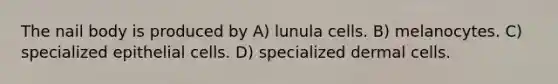 The nail body is produced by A) lunula cells. B) melanocytes. C) specialized epithelial cells. D) specialized dermal cells.