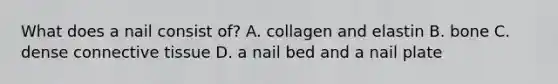 What does a nail consist of? A. collagen and elastin B. bone C. dense <a href='https://www.questionai.com/knowledge/kYDr0DHyc8-connective-tissue' class='anchor-knowledge'>connective tissue</a> D. a nail bed and a nail plate