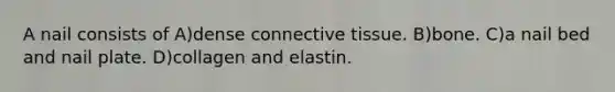 A nail consists of A)dense <a href='https://www.questionai.com/knowledge/kYDr0DHyc8-connective-tissue' class='anchor-knowledge'>connective tissue</a>. B)bone. C)a nail bed and nail plate. D)collagen and elastin.