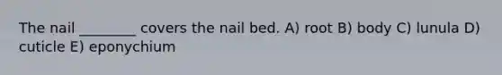 The nail ________ covers the nail bed. A) root B) body C) lunula D) cuticle E) eponychium