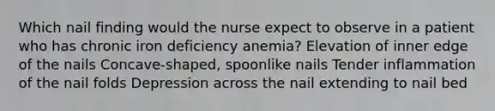 Which nail finding would the nurse expect to observe in a patient who has chronic iron deficiency anemia? Elevation of inner edge of the nails Concave-shaped, spoonlike nails Tender inflammation of the nail folds Depression across the nail extending to nail bed