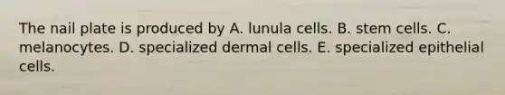 The nail plate is produced by A. lunula cells. B. stem cells. C. melanocytes. D. specialized dermal cells. E. specialized epithelial cells.