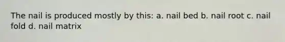 The nail is produced mostly by this: a. nail bed b. nail root c. nail fold d. nail matrix