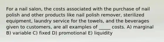 For a nail salon, the costs associated with the purchase of nail polish and other products like nail polish remover, sterilized equipment, laundry service for the towels, and the beverages given to customers, are all examples of _____ costs. A) marginal B) variable C) fixed D) promotional E) liquidity