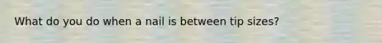 What do you do when a nail is between tip sizes?