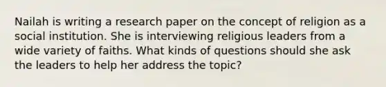 Nailah is writing a research paper on the concept of religion as a social institution. She is interviewing religious leaders from a wide variety of faiths. What kinds of questions should she ask the leaders to help her address the topic?