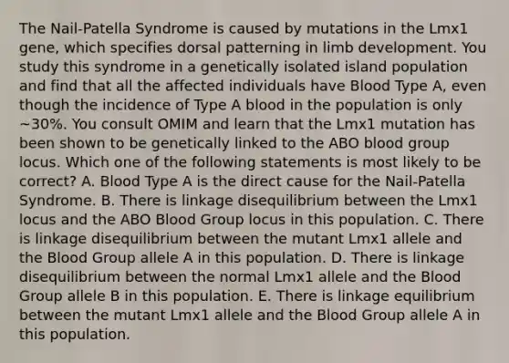 The Nail-Patella Syndrome is caused by mutations in the Lmx1 gene, which specifies dorsal patterning in limb development. You study this syndrome in a genetically isolated island population and find that all the affected individuals have Blood Type A, even though the incidence of Type A blood in the population is only ~30%. You consult OMIM and learn that the Lmx1 mutation has been shown to be genetically linked to the ABO blood group locus. Which one of the following statements is most likely to be correct? A. Blood Type A is the direct cause for the Nail-Patella Syndrome. B. There is linkage disequilibrium between the Lmx1 locus and the ABO Blood Group locus in this population. C. There is linkage disequilibrium between the mutant Lmx1 allele and the Blood Group allele A in this population. D. There is linkage disequilibrium between the normal Lmx1 allele and the Blood Group allele B in this population. E. There is linkage equilibrium between the mutant Lmx1 allele and the Blood Group allele A in this population.