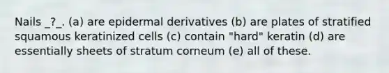 Nails _?_. (a) are epidermal derivatives (b) are plates of stratified squamous keratinized cells (c) contain "hard" keratin (d) are essentially sheets of stratum corneum (e) all of these.